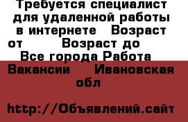 Требуется специалист для удаленной работы в интернете › Возраст от ­ 18 › Возраст до ­ 56 - Все города Работа » Вакансии   . Ивановская обл.